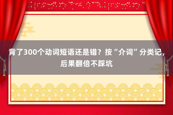 背了300个动词短语还是错？按“介词”分类记，后果翻倍不踩坑